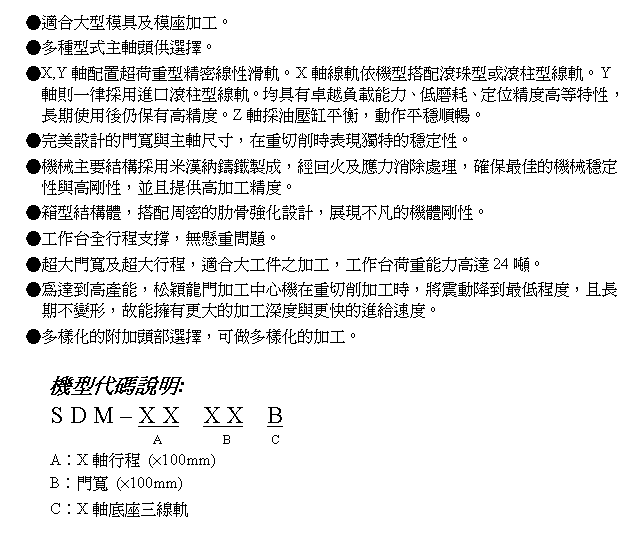 文字方塊: ●適合大型模具及模座加工。
●多種型式主軸頭供選擇。
●X,Y軸配置超荷重型精密線性滑軌。X軸線軌依機型搭配滾珠型或滾柱型線軌。Y軸則一律採用進口滾柱型線軌。均具有卓越負載能力、低磨耗、定位精度高等特性,長期使用後仍保有高精度。Z軸採油壓缸平衡,動作平穩順暢。
●完美設計的門寬與主軸尺寸,在重切削時表現獨特的穩定性。
●機械主要結構採用米漢納鑄鐵製成,經回火及應力消除處理,確保最佳的機械穩定性與高剛性,並且提供高加工精度。
●箱型結構體,搭配周密的肋骨強化設計,展現不凡的機體剛性。
●工作台全行程支撐,無懸重問題。
●超大門寬及超大行程,適合大工件之加工,工作台荷重能力高達24噸。
●為達到高產能,松穎龍門加工中心機在重切削加工時,將震動降到最低程度,且長期不變形,故能擁有更大的加工深度與更快的進給速度。
●多樣化的附加頭部選擇,可做多樣化的加工。
機型代碼說明:
S D M – X X X X B
A B C
A︰X軸行程 (×100mm)
B︰門寬 (×100mm)
C︰X軸底座三線軌