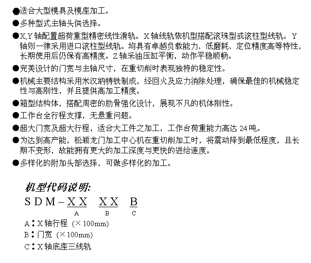 文字方块: ●适合大型模具及模座加工。
●多种型式主轴头供选择。
●X,Y轴配置超荷重型精密线性滑轨。X轴线轨依机型搭配滚珠型或滚柱型线轨。Y轴则一律采用进口滚柱型线轨。均具有卓越负载能力、低磨耗、定位精度高等特性,长期使用后仍保有高精度。Z轴采油压缸平衡,动作平稳顺畅。
●完美设计的门宽与主轴尺寸,在重切削时表现独特的稳定性。
●机械主要结构采用米汉纳铸铁制成,经回火及应力消除处理,确保最佳的机械稳定性与高刚性,并且提供高加工精度。
●箱型结构体,搭配周密的肋骨强化设计,展现不凡的机体刚性。
●工作台全行程支撑,无悬重问题。
●超大门宽及超大行程,适合大工件之加工,工作台荷重能力高达24吨。
●为达到高产能,松颖龙门加工中心机在重切削加工时,将震动降到最低程度,且长期不变形,故能拥有更大的加工深度与更快的进给速度。
●多样化的附加头部选择,可做多样化的加工。
机型代码说明:
S D M – X X X X B
A B C
A︰X轴行程 (×100mm)
B︰门宽 (×100mm)
C︰X轴底座三线轨