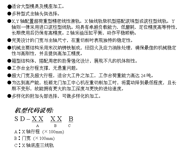 文字方块: ●适合大型模具及模座加工。
●多种型式主轴头供选择。
●X,Y轴配置超荷重型精密线性滑轨。X轴线轨依机型搭配滚珠型或滚柱型线轨。Y轴则一律采用进口滚柱型线轨。均具有卓越负载能力、低磨耗、定位精度高等特性,长期使用后仍保有高精度。Z轴采油压缸平衡,动作平稳顺畅。
●完美设计的门宽与主轴尺寸,在重切削时表现独特的稳定性。
●机械主要结构采用米汉纳铸铁制成,经回火及应力消除处理,确保最佳的机械稳定性与高刚性,并且提供高加工精度。
●箱型结构体,搭配周密的肋骨强化设计,展现不凡的机体刚性。
●工作台全行程支撑,无悬重问题。
●超大门宽及超大行程,适合大工件之加工,工作台荷重能力高达24吨。
●为达到高产能,松颖龙门加工中心机在重切削加工时,将震动降到最低程度,且长期不变形,故能拥有更大的加工深度与更快的进给速度。
●多样化的附加头部选择,可做多样化的加工。
机型代码说明:
S D – X X X X B
A B C
A︰X轴行程 (×100mm)
B︰门宽 (×100mm)
C︰X轴底座三线轨