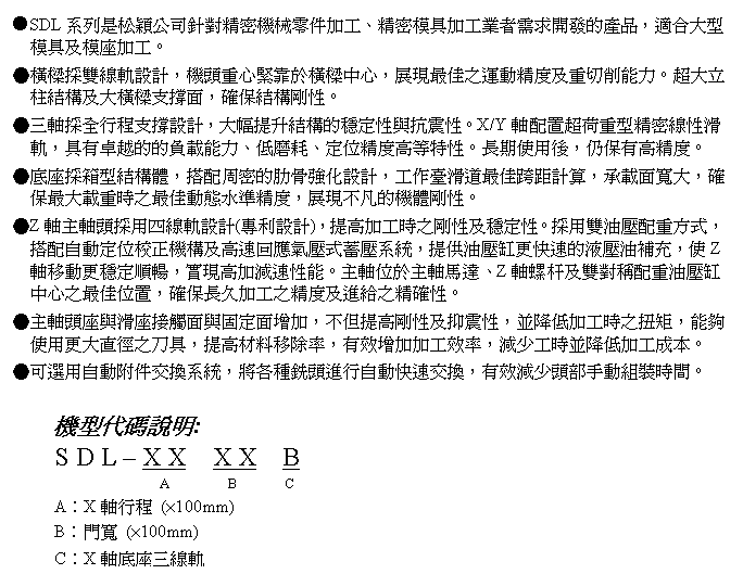 文字方塊: ●SDL系列是松穎公司針對精密機械零件加工、精密模具加工業者需求開發的產品,適合大型模具及模座加工。
●橫樑採雙線軌設計,機頭重心緊靠於橫樑中心,展現最佳之運動精度及重切削能力。超大立柱結構及大橫樑支撐面,確保結構剛性。
●三軸採全行程支撐設計,大幅提升結構的穩定性與抗震性。X/Y軸配置超荷重型精密線性滑軌,具有卓越的的負載能力、低磨耗、定位精度高等特性。長期使用後,仍保有高精度。
●底座採箱型結構體,搭配周密的肋骨強化設計,工作臺滑道最佳跨距計算,承載面寬大,確保最大載重時之最佳動態水準精度,展現不凡的機體剛性。
●Z軸主軸頭採用四線軌設計(專利設計),提高加工時之剛性及穩定性。採用雙油壓配重方式,搭配自動定位校正機構及高速回應氣壓式蓄壓系統,提供油壓缸更快速的液壓油補充,使Z軸移動更穩定順暢,實現高加減速性能。主軸位於主軸馬達、Z軸螺杆及雙對稱配重油壓缸中心之最佳位置,確保長久加工之精度及進給之精確性。
●主軸頭座與滑座接觸面與固定面增加,不但提高剛性及抑震性,並降低加工時之扭矩,能夠使用更大直徑之刀具,提高材料移除率,有效增加加工效率,減少工時並降低加工成本。
●可選用自動附件交換系統,將各種銑頭進行自動快速交換,有效減少頭部手動組裝時間。
機型代碼說明:
S D L – X X X X B
A B C
A︰X軸行程 (×100mm)
B︰門寬 (×100mm)
C︰X軸底座三線軌
