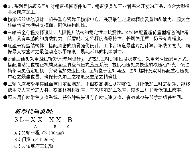 文字方块: ●SL系列是松颖公司针对精密机械零件加工、精密模具加工业者需求开发的产品,适合大型模具及模座加工。
●横梁采双线轨设计,机头重心紧靠于横梁中心,展现最佳之运动精度及重切削能力。超大立柱结构及大横梁支撑面,确保结构刚性。
●三轴采全行程支撑设计,大幅提升结构的稳定性与抗震性。X/Y轴配置超荷重型精密线性滑轨,具有卓越的的负载能力、低磨耗、定位精度高等特性。长期使用后,仍保有高精度。
●底座采箱型结构体,搭配周密的肋骨强化设计,工作台滑道最佳跨距计算,承载面宽大,确保最大载重时之最佳动态水平精度,展现不凡的机体刚性。
●Z轴主轴头采用四线轨设计(专利设计),提高加工时之刚性及稳定性。采用双油压配重方式,搭配自动定位校正机构及高速响应气压式蓄压系统,提供油压缸更快速的液压油补充,使Z轴移动更稳定顺畅,实现高加减速性能。主轴位于主轴马达、Z轴螺杆及双对称配重油压缸中心之最佳位置,确保长久加工之精度及进给之精确性。
●主轴头座与滑座接触面与固定面增加,不但提高刚性及抑震性,并降低加工时之扭矩,能够使用更大直径之刀具,提高材料移除率,有效增加加工效率,减少工时并降低加工成本。
●可选用自动附件交换系统,将各种铣头进行自动快速交换,有效减少头部手动组装时间。
机型代码说明:
S L – X X X X B
A B C
A︰X轴行程 (×100mm)
B︰门宽 (×100mm)
C︰X轴底座三线轨