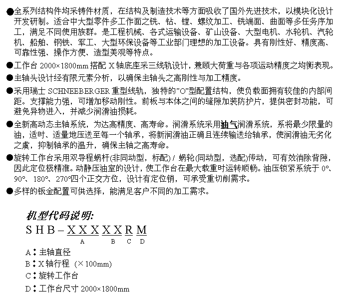 文字方块: ●全系列结构件均采铸件材质,在结构及制造技术等方面吸收了国外先进技术,以模块化设计开发研制。适合中大型零件多工作面之铣、钻、镗、螺纹加工、铣端面、曲面等多任务序加工,满足不同使用族群。是工程机械、各式运输设备、矿山设备、大型电机、水轮机、汽轮机、船舶、钢铁、军工、大型环保设备等工业部门理想的加工设备。具有刚性好、精度高、可靠性强、操作方便、造型美观等特点。
●工作台2000×1800mm搭配X轴底座采三线轨设计,兼顾大荷重与各项运动精度之均衡表现。
●主轴头设计经有限元素分析,以确保主轴头之高刚性与加工精度。
●采用瑞士SCHNEEBERGER重型线轨,独特的”O”型配置结构,使负载面拥有较佳的内部间距。支撑能力强,可增加移动刚性。前板与本体之间的缝隙加装防护片,提供密封功能,可避免异物进入,并减少润滑油损耗。
●全新高动态主轴系统,为达高精度、高寿命。润滑系统采用油气润滑系统,系将最少限量的油,适时、适量地压送至每一个轴承,将新润滑油正确且连续输送给轴承,使润滑油无劣化之虞,抑制轴承的温升,确保主轴之高寿命。
●旋转工作台采用双导程蜗杆(非同动型,标配) / 蜗轮(同动型,选配)传动,可有效消除背隙,因此定位极精准。动静压油室的设计,使工作台在最大载重时运转顺畅。油压锁紧系统于0°、90°、180°、270°四个正交方位,设计有定位销,可承受重切削需求。
●多样的钣金配置可供选择,能满足客户不同的加工需求。
机型代码说明:
S H B – X X X X X R M
A B C D
A︰主轴直径
B︰X轴行程 (×100mm)
C︰旋转工作台
D︰工作台尺寸2000×1800mm