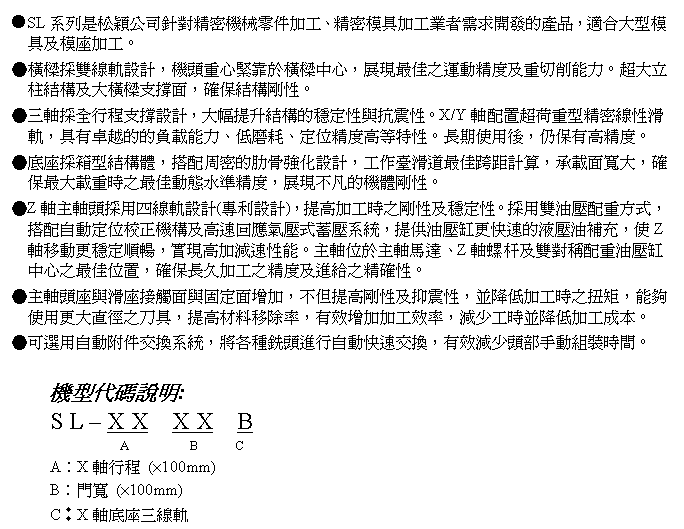 文字方塊: ●SL系列是松穎公司針對精密機械零件加工、精密模具加工業者需求開發的產品,適合大型模具及模座加工。
●橫樑採雙線軌設計,機頭重心緊靠於橫樑中心,展現最佳之運動精度及重切削能力。超大立柱結構及大橫樑支撐面,確保結構剛性。
●三軸採全行程支撐設計,大幅提升結構的穩定性與抗震性。X/Y軸配置超荷重型精密線性滑軌,具有卓越的的負載能力、低磨耗、定位精度高等特性。長期使用後,仍保有高精度。
●底座採箱型結構體,搭配周密的肋骨強化設計,工作臺滑道最佳跨距計算,承載面寬大,確保最大載重時之最佳動態水準精度,展現不凡的機體剛性。
●Z軸主軸頭採用四線軌設計(專利設計),提高加工時之剛性及穩定性。採用雙油壓配重方式,搭配自動定位校正機構及高速回應氣壓式蓄壓系統,提供油壓缸更快速的液壓油補充,使Z軸移動更穩定順暢,實現高加減速性能。主軸位於主軸馬達、Z軸螺杆及雙對稱配重油壓缸中心之最佳位置,確保長久加工之精度及進給之精確性。
●主軸頭座與滑座接觸面與固定面增加,不但提高剛性及抑震性,並降低加工時之扭矩,能夠使用更大直徑之刀具,提高材料移除率,有效增加加工效率,減少工時並降低加工成本。
●可選用自動附件交換系統,將各種銑頭進行自動快速交換,有效減少頭部手動組裝時間。
機型代碼說明:
S L – X X X X B
A B C
A︰X軸行程 (×100mm)
B︰門寬 (×100mm)
C︰X軸底座三線軌