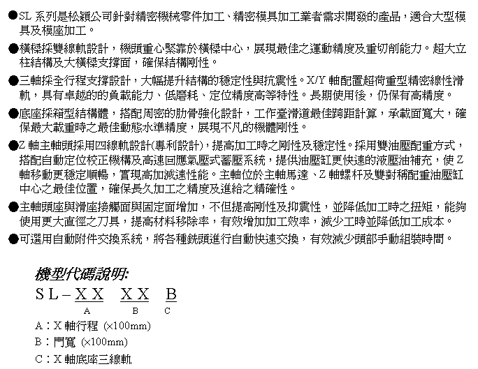 文字方塊: ●SL系列是松穎公司針對精密機械零件加工、精密模具加工業者需求開發的產品,適合大型模具及模座加工。
●橫樑採雙線軌設計,機頭重心緊靠於橫樑中心,展現最佳之運動精度及重切削能力。超大立柱結構及大橫樑支撐面,確保結構剛性。
●三軸採全行程支撐設計,大幅提升結構的穩定性與抗震性。X/Y軸配置超荷重型精密線性滑軌,具有卓越的的負載能力、低磨耗、定位精度高等特性。長期使用後,仍保有高精度。
●底座採箱型結構體,搭配周密的肋骨強化設計,工作臺滑道最佳跨距計算,承載面寬大,確保最大載重時之最佳動態水準精度,展現不凡的機體剛性。
●Z軸主軸頭採用四線軌設計(專利設計),提高加工時之剛性及穩定性。採用雙油壓配重方式,搭配自動定位校正機構及高速回應氣壓式蓄壓系統,提供油壓缸更快速的液壓油補充,使Z軸移動更穩定順暢,實現高加減速性能。主軸位於主軸馬達、Z軸螺杆及雙對稱配重油壓缸中心之最佳位置,確保長久加工之精度及進給之精確性。
●主軸頭座與滑座接觸面與固定面增加,不但提高剛性及抑震性,並降低加工時之扭矩,能夠使用更大直徑之刀具,提高材料移除率,有效增加加工效率,減少工時並降低加工成本。
●可選用自動附件交換系統,將各種銑頭進行自動快速交換,有效減少頭部手動組裝時間。
機型代碼說明:
S L – X X X X B
A B C
A︰X軸行程 (×100mm)
B︰門寬 (×100mm)
C︰X軸底座三線軌