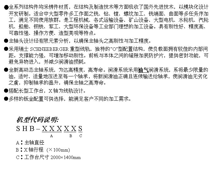 文字方块: ●全系列结构件均采铸件材质,在结构及制造技术等方面吸收了国外先进技术,以模块化设计开发研制。适合中大型零件多工作面之铣、钻、镗、螺纹加工、铣端面、曲面等多任务序加工,满足不同使用族群。是工程机械、各式运输设备、矿山设备、大型电机、水轮机、汽轮机、船舶、钢铁、军工、大型环保设备等工业部门理想的加工设备。具有刚性好、精度高、可靠性强、操作方便、造型美观等特点。
●主轴头设计经有限元素分析,以确保主轴头之高刚性与加工精度。
●采用瑞士SCHNEEBERGER重型线轨,独特的”O”型配置结构,使负载面拥有较佳的内部间距。支撑能力强,可增加移动刚性。前板与本体之间的缝隙加装防护片,提供密封功能,可避免异物进入,并减少润滑油损耗。
●全新高动态主轴系统,为达高精度、高寿命。润滑系统采用油气润滑系统,系将最少限量的油,适时、适量地压送至每一个轴承,将新润滑油正确且连续输送给轴承,使润滑油无劣化之虞,抑制轴承的温升,确保主轴之高寿命。
●搭配长型工作台,X轴为线轨设计。
●多样的钣金配置可供选择,能满足客户不同的加工需求。
机型代码说明:
S H B – X X X X X S
A B C
A︰主轴直径
B︰X轴行程 (×100mm)
C︰工作台尺寸2000×1400mm