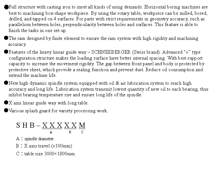 文字方塊: ●Full structure with casting iron to meet all kinds of using demands. Horizontal boring machines are best to machining box-shape workpiece. By using the rotary table, workpiece can be milled, bored, drilled, and tapped on 4 surfaces. For parts with strict requirements in geometry accuracy, such as parallelism between holes, perpendicularity between holes and surfaces. This feature is able to finish the tasks in one set-up.
●The ram designed by finite element to ensure the ram system with high rigidity and machining accuracy.
●Features of the heavy linear guide way – SCHNEEBERGER (Swiss brand). Advanced “o” type configuration structure makes the loading surface have better internal spacing. With best support capacity to increase the movement rigidity. The gap between front panel and body is protected by protective sheet, which provide a sealing function and prevent dust. Reduce oil consumption and extend the machine life.
●New high dynamic spindle system equipped with oil & air lubrication system to reach high accuracy and long life. Lubrication system transmit lowest quantity of new oil to each bearing, thus inhibit bearing temperature rise and ensure long life of the spindle.
●X axis linear guide way with long table.
●Various splash guard for variety processing work.

S H B – X X X X X M
                       A          B      C 
A︰spindle diameter
B︰X axis travel (×100mm)
C︰table size 3000×1800mm
