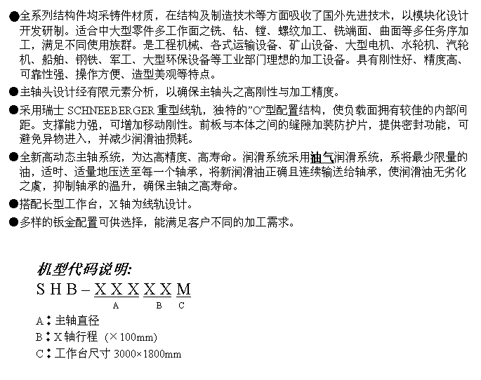 文字方块: ●全系列结构件均采铸件材质,在结构及制造技术等方面吸收了国外先进技术,以模块化设计开发研制。适合中大型零件多工作面之铣、钻、镗、螺纹加工、铣端面、曲面等多任务序加工,满足不同使用族群。是工程机械、各式运输设备、矿山设备、大型电机、水轮机、汽轮机、船舶、钢铁、军工、大型环保设备等工业部门理想的加工设备。具有刚性好、精度高、可靠性强、操作方便、造型美观等特点。
●主轴头设计经有限元素分析,以确保主轴头之高刚性与加工精度。
●采用瑞士SCHNEEBERGER重型线轨,独特的”O”型配置结构,使负载面拥有较佳的内部间距。支撑能力强,可增加移动刚性。前板与本体之间的缝隙加装防护片,提供密封功能,可避免异物进入,并减少润滑油损耗。
●全新高动态主轴系统,为达高精度、高寿命。润滑系统采用油气润滑系统,系将最少限量的油,适时、适量地压送至每一个轴承,将新润滑油正确且连续输送给轴承,使润滑油无劣化之虞,抑制轴承的温升,确保主轴之高寿命。
●搭配长型工作台,X轴为线轨设计。
●多样的钣金配置可供选择,能满足客户不同的加工需求。
机型代码说明:
S H B – X X X X X M
A B C
A︰主轴直径
B︰X轴行程 (×100mm)
C︰工作台尺寸3000×1800mm
