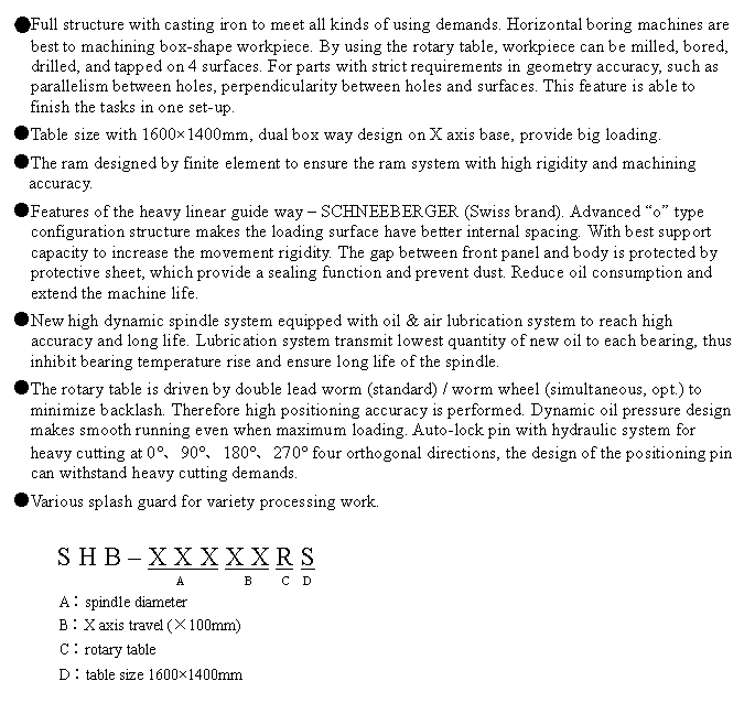 文字方塊: ●Full structure with casting iron to meet all kinds of using demands. Horizontal boring machines are best to machining box-shape workpiece. By using the rotary table, workpiece can be milled, bored, drilled, and tapped on 4 surfaces. For parts with strict requirements in geometry accuracy, such as parallelism between holes, perpendicularity between holes and surfaces. This feature is able to finish the tasks in one set-up.
●Table size with 1600×1400mm, dual box way design on X axis base, provide big loading.
●The ram designed by finite element to ensure the ram system with high rigidity and machining accuracy.
●Features of the heavy linear guide way – SCHNEEBERGER (Swiss brand). Advanced “o” type configuration structure makes the loading surface have better internal spacing. With best support capacity to increase the movement rigidity. The gap between front panel and body is protected by protective sheet, which provide a sealing function and prevent dust. Reduce oil consumption and extend the machine life.
●New high dynamic spindle system equipped with oil & air lubrication system to reach high accuracy and long life. Lubrication system transmit lowest quantity of new oil to each bearing, thus inhibit bearing temperature rise and ensure long life of the spindle.
●The rotary table is driven by double lead worm (standard) / worm wheel (simultaneous, opt.) to minimize backlash. Therefore high positioning accuracy is performed. Dynamic oil pressure design makes smooth running even when maximum loading. Auto-lock pin with hydraulic system for heavy cutting at 0°、90°、180°、270° four orthogonal directions, the design of the positioning pin can withstand heavy cutting demands.
●Various splash guard for variety processing work.
S H B – X X X X X R S
A B C D
A︰spindle diameter
B︰X axis travel (×100mm)
C︰rotary table
D︰table size 1600×1400mm