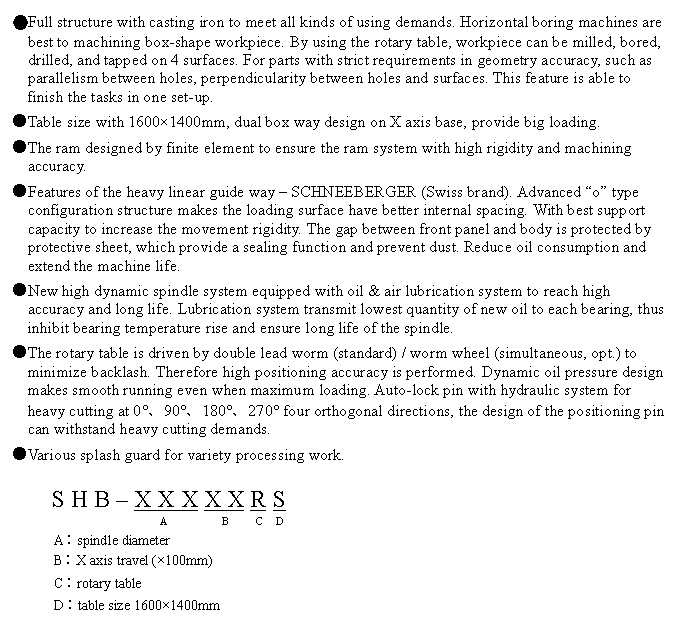 文字方塊: ●Full structure with casting iron to meet all kinds of using demands. Horizontal boring machines are best to machining box-shape workpiece. By using the rotary table, workpiece can be milled, bored, drilled, and tapped on 4 surfaces. For parts with strict requirements in geometry accuracy, such as parallelism between holes, perpendicularity between holes and surfaces. This feature is able to finish the tasks in one set-up.
●Table size with 1600×1400mm, dual box way design on X axis base, provide big loading.
●The ram designed by finite element to ensure the ram system with high rigidity and machining accuracy.
●Features of the heavy linear guide way – SCHNEEBERGER (Swiss brand). Advanced “o” type configuration structure makes the loading surface have better internal spacing. With best support capacity to increase the movement rigidity. The gap between front panel and body is protected by protective sheet, which provide a sealing function and prevent dust. Reduce oil consumption and extend the machine life.
●New high dynamic spindle system equipped with oil & air lubrication system to reach high accuracy and long life. Lubrication system transmit lowest quantity of new oil to each bearing, thus inhibit bearing temperature rise and ensure long life of the spindle.
●The rotary table is driven by double lead worm (standard) / worm wheel (simultaneous, opt.) to minimize backlash. Therefore high positioning accuracy is performed. Dynamic oil pressure design makes smooth running even when maximum loading. Auto-lock pin with hydraulic system for heavy cutting at 0°、90°、180°、270° four orthogonal directions, the design of the positioning pin can withstand heavy cutting demands.
●Various splash guard for variety processing work.
S H B – X X X X X R S
A B C D
A︰spindle diameter
B︰X axis travel (×100mm)
C︰rotary table
D︰table size 1600×1400mm