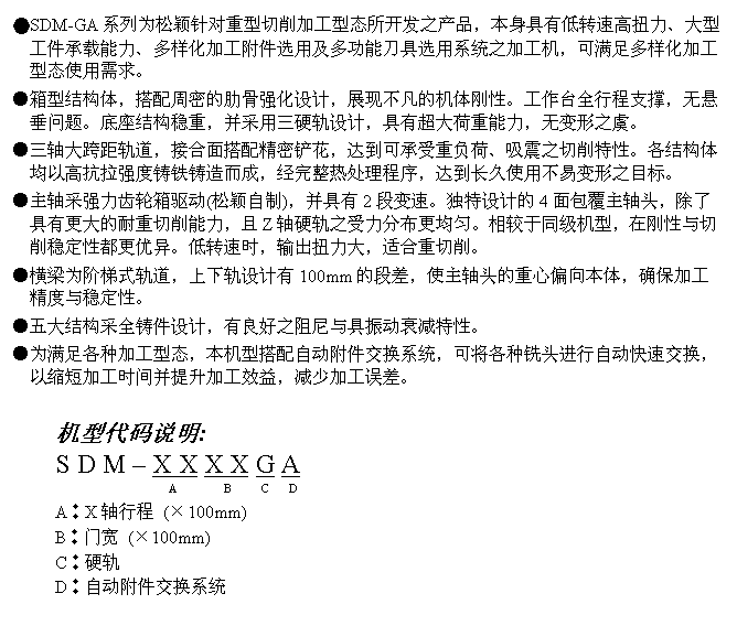 文字方块: ●SDM-GA系列为松颖针对重型切削加工型态所开发之产品,本身具有低转速高扭力、大型工件承载能力、多样化加工附件选用及多功能刀具选用系统之加工机,可满足多样化加工型态使用需求。
●箱型结构体,搭配周密的肋骨强化设计,展现不凡的机体刚性。工作台全行程支撑,无悬垂问题。底座结构稳重,并采用三硬轨设计,具有超大荷重能力,无变形之虞。
●三轴大跨距轨道,接合面搭配精密铲花,达到可承受重负荷、吸震之切削特性。各结构体均以高抗拉强度铸铁铸造而成,经完整热处理程序,达到长久使用不易变形之目标。
●主轴采强力齿轮箱驱动(松颖自制),并具有2段变速。独特设计的4面包覆主轴头,除了具有更大的耐重切削能力,且Z轴硬轨之受力分布更均匀。相较于同级机型,在刚性与切削稳定性都更优异。低转速时,输出扭力大,适合重切削。
●横梁为阶梯式轨道,上下轨设计有100mm的段差,使主轴头的重心偏向本体,确保加工精度与稳定性。
●五大结构采全铸件设计,有良好之阻尼与具振动衰减特性。
●为满足各种加工型态,本机型搭配自动附件交换系统,可将各种铣头进行自动快速交换,以缩短加工时间并提升加工效益,减少加工误差。
机型代码说明:
S D M – X X X X G A
A B C D
A︰X轴行程 (×100mm)
B︰门宽 (×100mm)
C︰硬轨
D︰自动附件交换系统