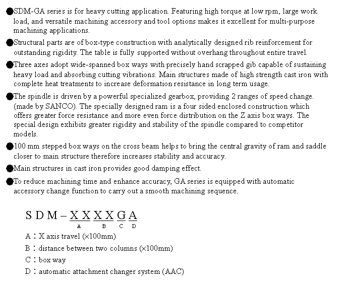 文字方塊: ●SDM-GA series is for heavy cutting application. Featuring high torque at low rpm, large work load, and versatile machining accessory and tool options makes it excellent for multi-purpose machining applications.
●Structural parts are of box-type construction with analytically designed rib reinforcement for outstanding rigidity. The table is fully supported without overhang throughout entire travel.
●Three axes adopt wide-spanned box ways with precisely hand scrapped gib capable of sustaining heavy load and absorbing cutting vibrations. Main structures made of high strength cast iron with complete heat treatments to increase deformation resistance in long term usage.
●The spindle is driven by a powerful specialized gearbox, providing 2 ranges of speed change. (made by SANCO). The specially designed ram is a four sided enclosed construction which offers greater force resistance and more even force distribution on the Z axis box ways. The special design exhibits greater rigidity and stability of the spindle compared to competitor models.
●100 mm stepped box ways on the cross beam helps to bring the central gravity of ram and saddle closer to main structure therefore increases stability and accuracy.
●Main structures in cast iron provides good damping effect.
●To reduce machining time and enhance accuracy, GA series is equipped with automatic accessory change function to carry out a smooth machining sequence.
S D M – X X X X G A
A B C D
A︰X axis travel (×100mm)
B︰distance between two columns (×100mm)
C︰box way
D︰automatic attachment changer system (AAC)