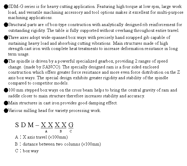 文字方塊: ●SDM-G series is for heavy cutting application. Featuring high torque at low rpm, large work load, and versatile machining accessory and tool options makes it excellent for multi-purpose machining applications.
●Structural parts are of box-type construction with analytically designed rib reinforcement for outstanding rigidity. The table is fully supported without overhang throughout entire travel.
●Three axes adopt wide-spanned box ways with precisely hand scrapped gib capable of sustaining heavy load and absorbing cutting vibrations. Main structures made of high strength cast iron with complete heat treatments to increase deformation resistance in long term usage.
●The spindle is driven by a powerful specialized gearbox, providing 2 ranges of speed change. (made by SANCO). The specially designed ram is a four sided enclosed construction which offers greater force resistance and more even force distribution on the Z axis box ways. The special design exhibits greater rigidity and stability of the spindle compared to competitor models.
●100 mm stepped box ways on the cross beam helps to bring the central gravity of ram and saddle closer to main structure therefore increases stability and accuracy.
●Main structures in cast iron provides good damping effect.
●Various milling head for variety processing work.
S D M – X X X X G
A B C
A︰X axis travel (×100mm)
B︰distance between two columns (×100mm)
C︰box way