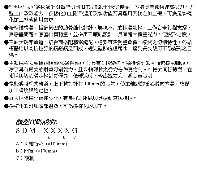 文字方塊: ●SDM-G系列為松穎針對重型切削加工型態所開發之產品,本身具有低轉速高扭力、大型工件承載能力、多樣化加工附件選用及多功能刀具選用系統之加工機,可滿足多樣化加工型態使用需求。
●箱型結構體,搭配周密的肋骨強化設計,展現不凡的機體剛性。工作台全行程支撐,無懸垂問題。底座結構穩重,並採用三硬軌設計,具有超大荷重能力,無變形之虞。
●三軸大跨距軌道,接合面搭配精密鏟花,達到可承受重負荷、吸震之切削特性。各結構體均以高抗拉強度鑄鐵鑄造而成,經完整熱處理程序,達到長久使用不易變形之目標。
●主軸採強力齒輪箱驅動(松穎自製),並具有2段變速。獨特設計的4面包覆主軸頭,除了具有更大的耐重切削能力,且Z軸硬軌之受力分佈更均勻。相較於同級機型,在剛性與切削穩定性都更優異。低轉速時,輸出扭力大,適合重切削。
●橫樑為階梯式軌道,上下軌設計有100mm的段差,使主軸頭的重心偏向本體,確保加工精度與穩定性。
●五大結構採全鑄件設計,有良好之阻尼與具振動衰減特性。
●多樣化的附加頭部選擇,可做多樣化的加工。
機型代碼說明:
S D M – X X X X G
A B C
A︰X軸行程 (×100mm)
B︰門寬 (×100mm)
C︰硬軌